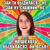 -зай, ти обідилася? -нє. -зай, ну, скажиии..-нє. -на шо хоть обідилася? -ой, всьо!