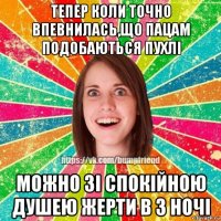 тепер коли точно впевнилась,що пацам подобаються пухлі можно зі спокійною душею жерти в 3 ночі