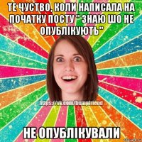 те чуство, коли написала на початку посту " знаю шо не опублікують" не опублікували