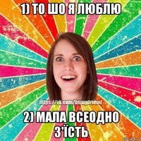 1) то шо я люблю 2) мала всеодно з'їсть