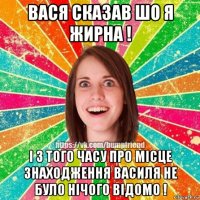 вася сказав шо я жирна ! і з того часу про місце знаходження василя не було нічого відомо !