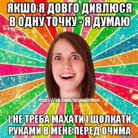 якшо я довго дивлюся в одну точку - я думаю і не треба махати і щолкати руками в мене перед очима