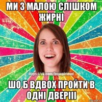 ми з малою слішком жирні шо б вдвох пройти в одні дверііі