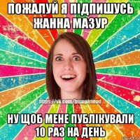 пожалуй я підпишусь жанна мазур ну щоб мене публікували 10 раз на день