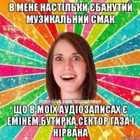 в мене настільки єбанутий музикальний смак що в моїх аудіозаписах є емінем,бутирка,сектор газа і нірвана