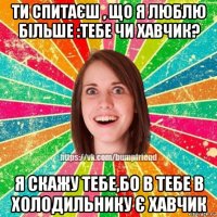 ти спитаєш , що я люблю більше :тебе чи хавчик? я скажу тебе,бо в тебе в холодильнику є хавчик