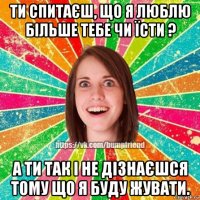 ти спитаєш, що я люблю більше тебе чи їсти ? а ти так і не дізнаєшся тому що я буду жувати.