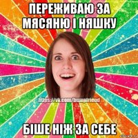 переживаю за мясяню і няшку біше ніж за себе