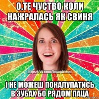 о,те чуство коли нажралась як свиня і не можеш покалупатись в зубах бо рядом паца