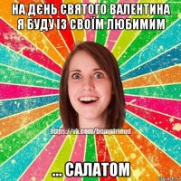 на дєнь святого валентина я буду із своїм любимим ... салатом