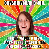 опублікували в йоп. кинула заявки в друзі мазур і виноградовій, тіпа уже корєша-друзяки.