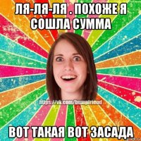 ля-ля-ля . похоже я сошла сумма вот такая вот засада