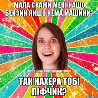 мала скажи мені нашо бензин якшо нема машини? так нахера тобі ліфчик?