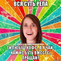 вся суть репа ти любіш кофє , а я чай . нам нє буть вмєстє , пращай !