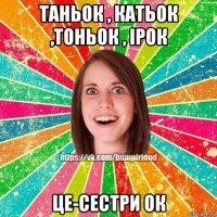 таньок , катьок ,тоньок , ірок це-сестри ок