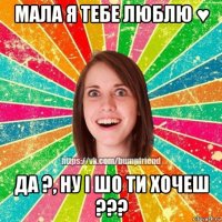 мала я тебе люблю ♥ да ?, ну і шо ти хочеш ???