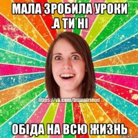 мала зробила уроки .а ти ні обіда на всю жизнь