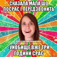 сказала мала шо посрає і передзвонить -уйобище,вже три години срає