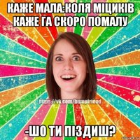 каже мала:коля міциків каже га скоро помалу -шо ти піздиш?