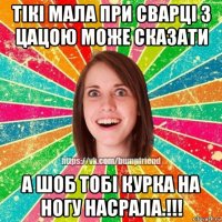 тікі мала при сварці з цацою може сказати а шоб тобі курка на ногу насрала.!!!