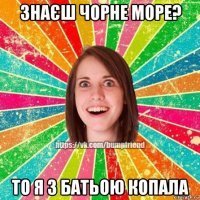 знаєш чорне море? то я з батьою копала