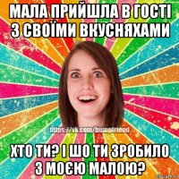 мала прийшла в гості з своїми вкусняхами хто ти? і шо ти зробило з моєю малою?