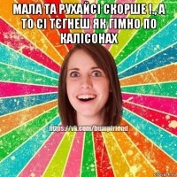 мала та рухайсі скорше !., а то сі тєгнеш як гімно по калісонах 