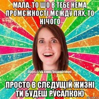 мала, то шо в тебе нема промєжності мєжду лях, то нічого просто в слєдущій жизні ти будеш русалкою