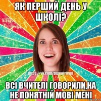 як перший день у школі? всі вчителі говорили,на не понятній мові мені