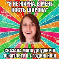 "я не жирна, в мене кость широка" сказала мала доїдаючи 10 катлєту в 2 годині ночі