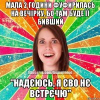 мала 2 години фуфирилась на вечірку, бо там буде її бивший "надєюсь, я єво нє встрєчю"