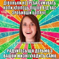 дівоньки не треба сумувать коли хлопець пішов від вас зробивши боляче.. радуйтесь,що дерьмо з вашой жизні уходить само