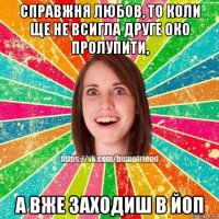 справжня любов, то коли ще не всигла друге око пролупити, а вже заходиш в йоп