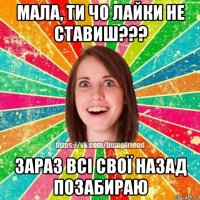 мала, ти чо лайки не ставиш??? зараз всі свої назад позабираю