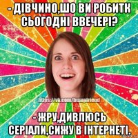 - дівчино,шо ви робитк сьогодні ввечері? - жру,дивлюсь серіали,сижу в інтернеті.