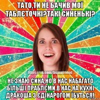 тато,ти не бачив мої таблєточкі?такі синенькі? не знаю сина,но в нас набагато більші праблєми.в нас на кухні дракоша з єдінарогом їбуться!