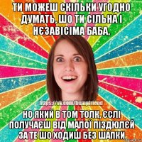 ти можеш скільки угодно думать, шо ти сільна і нєзавісіма баба, но який в том толк, єслі получаєш від малої піздюлєй за те шо ходиш без шапки