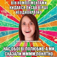 він компліментами кидався.писав вірші неоднократно нас обої ві полюбив. а ми сказали мммм,понятно