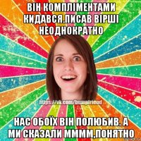 він компліментами кидався.писав вірші неоднократно нас обоїх він полюбив. а ми сказали мммм,понятно