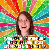  мала вчора їла пєльмені а мене не позвала і після цього каже а ти чого не їла