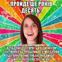 пройде ше років десять: "в тебе такі очі гарні" "фу іди на хуй, скотиняко, це прошлий вєк. моі брови оце гарно, вони глубокі як байкал, і широкі як поля єлісєйські"