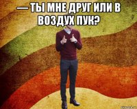 — ты мне друг или в воздух пук? 