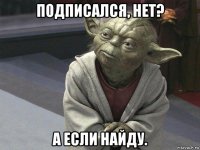 подписался, нет? а если найду.