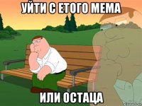 уйти с етого мема или остаца