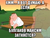 хмм.... я вот думаю, а если булгаков максим заткнётся?