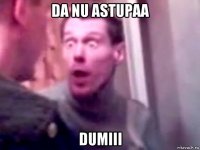 da nu astupaa dumiii