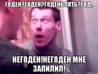 годен?годен?годенблять?год.. негоден!негоден мне запилил!