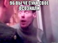 96 вы че сука свое осознали 