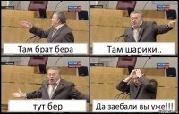 Там брат бера Там шарики.. тут бер Да заебали вы уже!!!