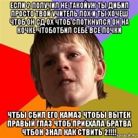 если 2 получил не такойуж ты дибил просто твой учитель лох и ты хочеш чтоб он сд ох чтоб споткнулся он на кочке чтоботбил себе все почки чтбы сбил его камаз чтобы вытек правый глаз чтоб приехала братва чтбон знал как ствить 2!!!!